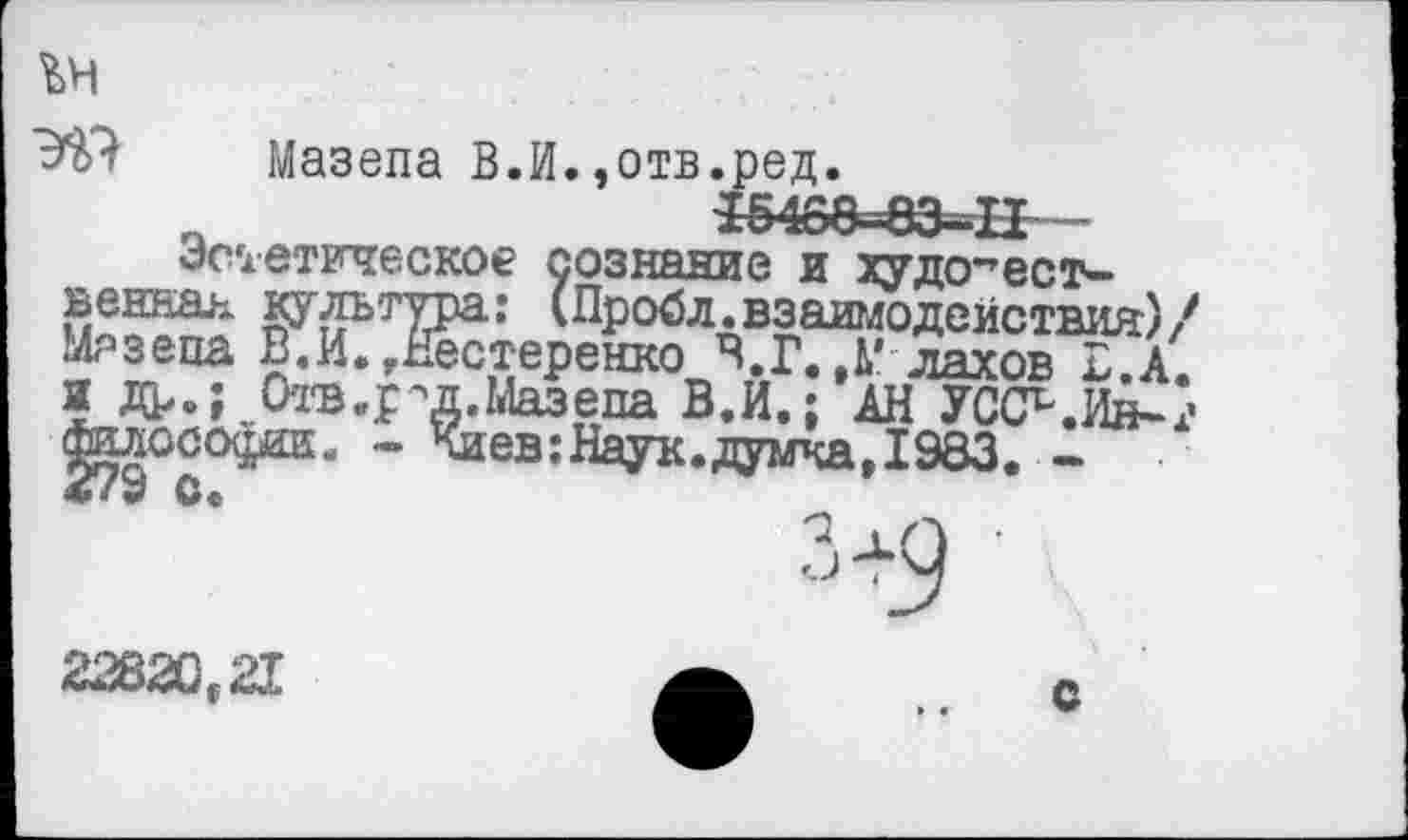 ﻿
Эй? Мазепа В.И.,отв.ред.
Е5488-8Э-П -
Эстетическое сознание и художественная культура: (Пр об л. взаимодействия)/ Мазепа В.И..Нестеренко В.Г. ,М лахов Е.А. и др.; Отв.рч1.Мазепа В.И.; АН УСС^.Ин-г Лоософш. - Киев:Наук.думка, 1983. -
22820,21